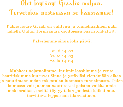 Olet löytänyt Graalin maljan. Tervetuloa nostamaan se kanssamme! Public house Graali on viihtyisä ja tunnelmallinen pubi lähellä Oulun Torinrantaa osoitteessa Saaristonkatu 5. Palvelemme sinua joka päivä. su-ti 14-02 ke-to 14-03 pe-la 14-04 Muhkeat nojatuolimme, intiimit looshimme ja rento baaritiskimme kutsuvat Sinua ja ystäviäsi viettämään aikaa ja nauttimaan aidon takkatulen luomasta tunnelmasta. Tulen loimussa voit juomaa nauttiessasi paistaa vaikka omia makkaroitasi, meiltä töytyy talon puolesta kaikki muu tarvittava leppoisaan illanviettoon. 