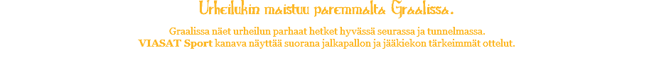 Urheilukin maistuu paremmalta Graalissa. Graalissa näet urheilun parhaat hetket hyvässä seurassa ja tunnelmassa. VIASAT Sport kanava näyttää suorana jalkapallon ja jääkiekon tärkeimmät ottelut. 