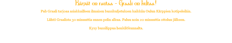 Kärpät on rautaa - Graali on kultaa! Pub Graali tarjoaa asiakkailleen ilmaisen bussikuljetuksen kaikkiin Oulun Kärppien kotipeleihin. Lähtö Graalista 30 minuuttia ennen pelin alkua. Paluu noin 20 minuuttia ottelun jälkeen. Kysy bussilippua henkilökunnalta. 